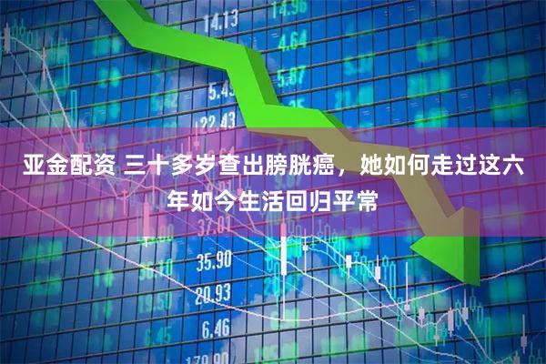 亚金配资 三十多岁查出膀胱癌，她如何走过这六年如今生活回归平常