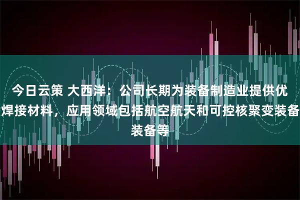 今日云策 大西洋：公司长期为装备制造业提供优质焊接材料，应用领域包括航空航天和可控核聚变装备等