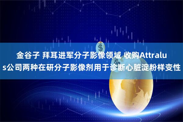 金谷子 拜耳进军分子影像领域 收购Attralus公司两种在研分子影像剂用于诊断心脏淀粉样变性
