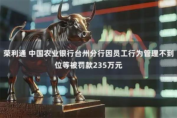 荣利通 中国农业银行台州分行因员工行为管理不到位等被罚款235万元