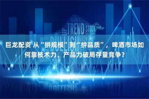巨龙配资 从“拼规模”到“拼品质”，啤酒市场如何靠技术力、产品力破局存量竞争？