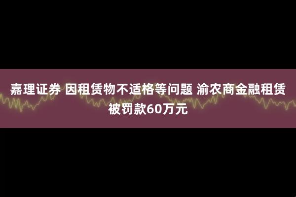 嘉理证券 因租赁物不适格等问题 渝农商金融租赁被罚款60万元