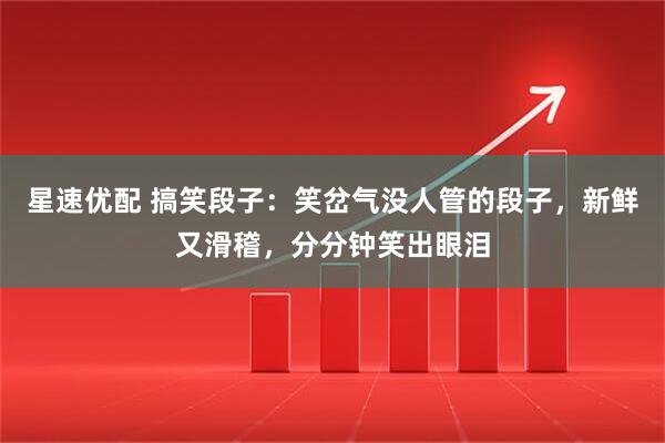 星速优配 搞笑段子：笑岔气没人管的段子，新鲜又滑稽，分分钟笑出眼泪