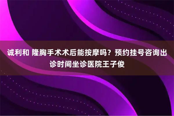 诚利和 隆胸手术术后能按摩吗？预约挂号咨询出诊时间坐诊医院王子俊