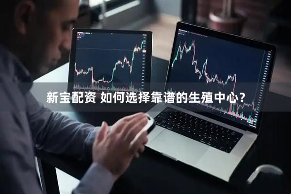 新宝配资 如何选择靠谱的生殖中心？