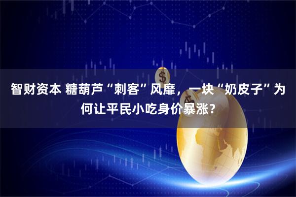 智财资本 糖葫芦“刺客”风靡，一块“奶皮子”为何让平民小吃身价暴涨？