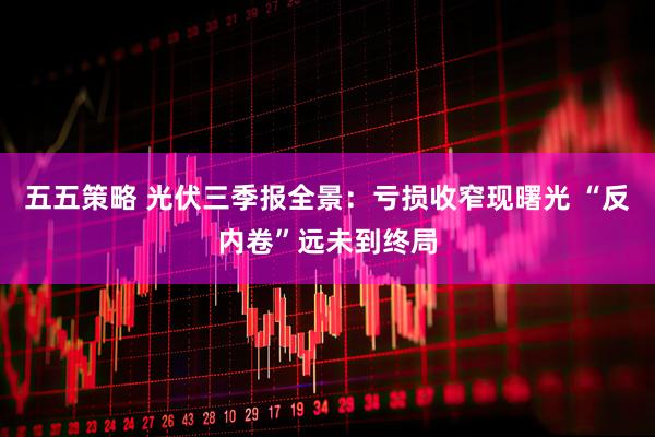 五五策略 光伏三季报全景：亏损收窄现曙光 “反内卷”远未到终局