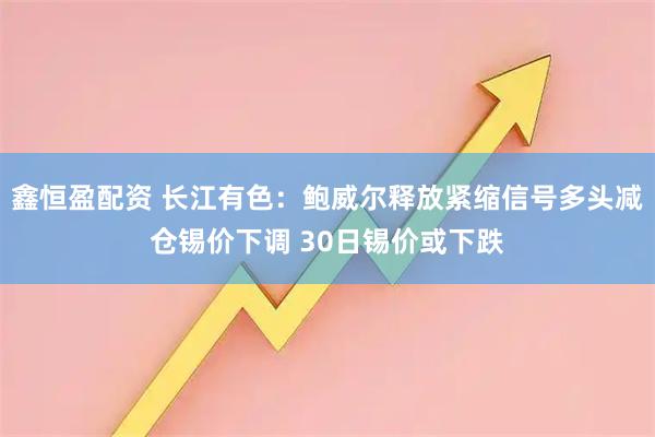 鑫恒盈配资 长江有色：鲍威尔释放紧缩信号多头减仓锡价下调 30日锡价或下跌