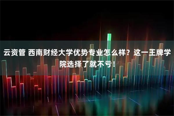 云资管 西南财经大学优势专业怎么样？这一王牌学院选择了就不亏！