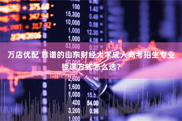 万店优配 靠谱的山东财经大学成人高考招生专业授课方式怎么选？