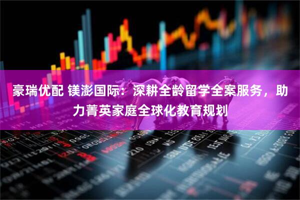 豪瑞优配 镁澎国际：深耕全龄留学全案服务，助力菁英家庭全球化教育规划