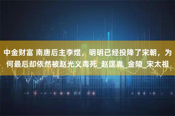 中金财富 南唐后主李煜，明明已经投降了宋朝，为何最后却依然被赵光义毒死_赵匡胤_金陵_宋太祖
