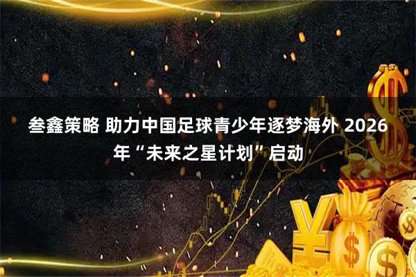 叁鑫策略 助力中国足球青少年逐梦海外 2026年“未来之星计划”启动
